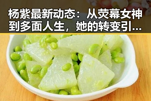 杨紫最新动态：从荧幕女神到多面人生，她的转变引发关注