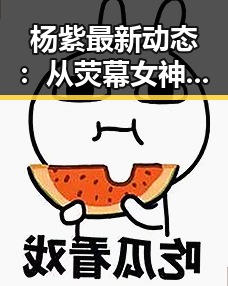 杨紫最新动态：从荧幕女神到多面人生，她的转变引发关注